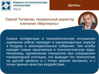 Цитаты
Сергей Толмачев, генеральный директор
компании «Вертикаль»:
Самые интересные в технологическом отношении
кампании сейчас проходят в одномандатных округах
в Госдуму и законодательные собрания. Там штабы
находят новые креативные и технологические ходы.
Например, применение планшетов при совершении
поквартирной агитации, что выводит эту технологию
на другой уровень и с точки зрения контроля, и с
точки зрения качества воздействия.
 