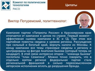 Цитаты
Виктор Потуремский, политтехнолог:
Кампания партии «Патриоты России» в Красноярском крае
отличается от кампании в целом по стране. Первый момент -
эффективная сшивка кампании в ЗС и ГД. При этом вся
партийная повестка сведена к уровню региона. Рассуждения
про сильный и богатый край, вернуть налоги из Москвы. К
концу кампании все темы страновые сведены к региону и
центрированы на фигуре Анатолия Быкова (который теперь не
кандидат). В этой связи интересно второе - "команда Быкова"
поглотила "план Семигина". Можно точно говорить, что в
отдельно взятом регионе федеральная партия стала
региональной франшизой в сильно переосмысленном
авторском исполнении вплоть до разрушения брэнда.
 