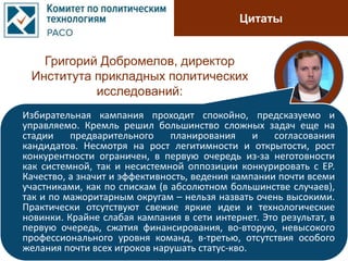Цитаты
Григорий Добромелов, директор
Института прикладных политических
исследований:
Избирательная кампания проходит спокойно, предсказуемо и
управляемо. Кремль решил большинство сложных задач еще на
стадии предварительного планирования и согласования
кандидатов. Несмотря на рост легитимности и открытости, рост
конкурентности ограничен, в первую очередь из-за неготовности
как системной, так и несистемной оппозиции конкурировать с ЕР.
Качество, а значит и эффективность, ведения кампании почти всеми
участниками, как по спискам (в абсолютном большинстве случаев),
так и по мажоритарным округам – нельзя назвать очень высокими.
Практически отсутствуют свежие яркие идеи и технологические
новинки. Крайне слабая кампания в сети интернет. Это результат, в
первую очередь, сжатия финансирования, во-вторую, невысокого
профессионального уровня команд, в-третью, отсутствия особого
желания почти всех игроков нарушать статус-кво.
 