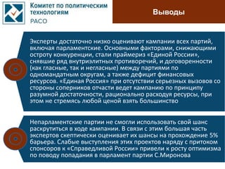 Выводы
Эксперты достаточно низко оценивают кампании всех партий,
включая парламентские. Основными факторами, снижающими
остроту конкуренции, стали праймериз «Единой России»,
снявшие ряд внутриэлитных противоречий, и договоренности
(как гласные, так и негласные) между партиями по
одномандатным округам, а также дефицит финансовых
ресурсов. «Единая Россия» при отсутствии серьезных вызовов со
стороны соперников отчасти ведет кампанию по принципу
разумной достаточности, рационально расходуя ресурсы, при
этом не стремясь любой ценой взять большинство
Непарламентские партии не смогли использовать свой шанс
раскрутиться в ходе кампании. В связи с этим большая часть
экспертов скептически оценивает их шансы на прохождение 5%
барьера. Слабые выступления этих проектов наряду с притоком
спонсоров к «Справедливой России» привели к росту оптимизма
по поводу попадания в парламент партии C.Миронова
 