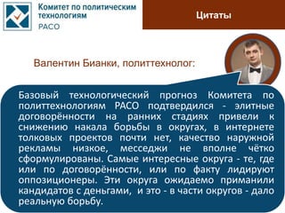 Цитаты
Валентин Бианки, политтехнолог:
Базовый технологический прогноз Комитета по
политтехнологиям РАСО подтвердился - элитные
договорённости на ранних стадиях привели к
снижению накала борьбы в округах, в интернете
толковых проектов почти нет, качество наружной
рекламы низкое, месседжи не вполне чётко
сформулированы. Самые интересные округа - те, где
или по договорённости, или по факту лидируют
оппозиционеры. Эти округа ожидаемо приманили
кандидатов с деньгами, и это - в части округов - дало
реальную борьбу.
 