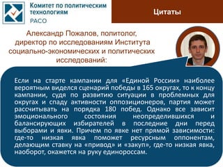 Цитаты
Александр Пожалов, политолог,
директор по исследованиям Института
социально-экономических и политических
исследований:
Если на старте кампании для «Единой России» наиболее
вероятным виделся сценарий победы в 165 округах, то к концу
кампании, судя по развитию ситуации в проблемных для
округах и спаду активности оппозиционеров, партия может
рассчитывать на порядка 180 побед. Однако все зависит
эмоционального состояния неопределившихся и
балансирующих избирателей в последние дни перед
выборами и явки. Причем по явке нет прямой зависимости:
где-то низкая явка поможет ресурсным оппонентам,
делающим ставку на «привод» и «закуп», где-то низкая явка,
наоборот, окажется на руку единороссам.
 