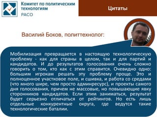 Цитаты
Василий Боков, политтехнолог:
Мобилизация превращается в настоящую технологическую
проблему - как для страны в целом, так и для партий и
кандидатов. И до результатов голосования очень сложно
говорить о том, кто как с этим справится. Очевидно одно:
большим игрокам решать эту проблему проще. Это и
полноценное участковое поле, и сшивка, и работа со средами
(что много шире, чем просто админресурс), и проекты самого
дня голосования, причем не массовые, но повышающие явку
сторонников кандидатов. Если этим заниматься, результат
будет серьезно отличаться от рейтингов. Но есть лишь
отдельные конкурентные округа, где ведутся такие
технологические баталии.
 
