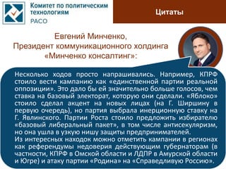 Цитаты
Евгений Минченко,
Президент коммуникационного холдинга
«Минченко консалтинг»:
Несколько ходов просто напрашивались. Например, КПРФ
стоило вести кампанию как «единственной партии реальной
оппозиции». Это дало бы ей значительно больше голосов, чем
ставка на базовый электорат, которую они сделали. «Яблоко»
стоило сделал акцент на новых лицах (на Г. Ширшину в
первую очередь), но партия выбрала инерционную ставку на
Г. Явлинского. Партии Роста стоило предложить избирателю
«базовый либеральный пакет», в том числе антисекуляризм,
но она ушла в узкую нишу защиты предпринимателей.
Из интересных находок можно отметить кампании в регионах
как референдумы недоверия действующим губернаторам (в
частности, КПРФ в Омской области и ЛДПР в Амурской области
и Югре) и атаку партии «Родина» на «Справедливую Россию».
 