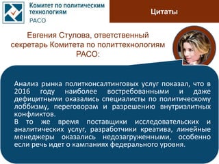 Цитаты
Евгения Стулова, ответственный
секретарь Комитета по политтехнологиям
РАСО:
Анализ рынка политконсалтинговых услуг показал, что в
2016 году наиболее востребованными и даже
дефицитными оказались специалисты по политическому
лоббизму, переговорам и разрешению внутриэлитных
конфликтов.
В то же время поставщики исследовательских и
аналитических услуг, разработчики креатива, линейные
менеджеры оказались недозагруженными, особенно
если речь идет о кампаниях федерального уровня.
 