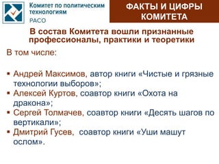 ФАКТЫ И ЦИФРЫ
КОМИТЕТА
В состав Комитета вошли признанные
профессионалы, практики и теоретики
 Андрей Максимов, автор книги «Чистые и грязные
технологии выборов»;
 Алексей Куртов, соавтор книги «Охота на
дракона»;
 Сергей Толмачев, соавтор книги «Десять шагов по
вертикали»;
 Дмитрий Гусев, соавтор книги «Уши машут
ослом».
В том числе:
 