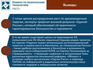 Выводы
С точки зрения распределения мест по одномандатным
округам, эксперты пророчат высокий результат «Единой
России», который обеспечивает ей практически
гарантированное большинство в парламенте
В то же время существуют шансы на прохождение 5%
(невысокие) или 3% (более серьезные) барьера рядом проектов.
На партию «Родина» играет актуализация антиолигархической
повестки и первое место в бюллетене, на «Коммунистов России»
- также удобное расположение в бюллетене и возможность
перехвата части избирателей КПРФ, на Партию Пенсионеров за
Справедливость - «говорящее название» и актуализация темы
различных вариантов пенсионной реформы. «Яблоко» в
условиях слабого выступления «Партии Роста» и перехода
ПАРНАС из либеральной в радикально антипутинскую нишу
становится лидером в либеральном сегменте
 