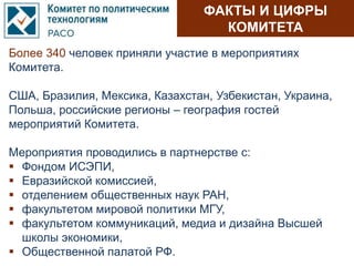 ФАКТЫ И ЦИФРЫ
КОМИТЕТА
Более 340 человек приняли участие в мероприятиях
Комитета.
США, Бразилия, Мексика, Казахстан, Узбекистан, Украина,
Польша, российские регионы – география гостей
мероприятий Комитета.
Мероприятия проводились в партнерстве с:
 Фондом ИСЭПИ,
 Евразийской комиссией,
 отделением общественных наук РАН,
 факультетом мировой политики МГУ,
 факультетом коммуникаций, медиа и дизайна Высшей
школы экономики,
 Общественной палатой РФ.
 