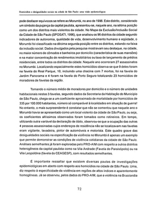 pode desfazer equívocos se refere ao Morumbi, no ano de 1996. Este distrito, considerado
um símbolo da pujança da capital paulista, apresentou-se, naquele ano, na sétima posição
como um dos distritos mais violentos da cidade. No Mapa da Exclusão/Inclusão Social
da Cidade de São Paulo (SPOSATI, 1996), que analisou os 96 distritos da cidade segundo
indicadores de autonomia, qualidade de vida, desenvolvimento humano e eqüidade, o
Morumbi foi classificado na décima segunda posição entre os distritos, estando na faixa
da inclusão social. Dados divulgados pela pesquisa mostravam seu destaque, na cidade,
no maior número de cômodos e banheiros por domicilio (característica de suas mansões)
e na maior concentração de rendimentos imobiliários ou taxa de lançamento de prédios
residenciais, entre todos os distritos da cidade. Naquele ano ocorreram 27 assassinatos
no Morumbi. Localizando espacialmente estes homicídios observa-se que 9 deles foram
na favela do Real Parque, 10, incluindo uma chacina com 7 mortos, foi na favela do
Jardim Panorama e 4 foram na favela do Porto Seguro totalizando 23 homicídios de
moradores de favelas da região.
Tomando o número médio de moradores por domicílio e o número de unidades
habitacionais nestas 3 favelas, segundo dados da Secretaria da Habitação do Município
de São Paulo, chega-se a um coeficiente aproximado de mortalidade por homicídios de
335 por 100.000 habitantes, número só comparável à localidades em situação de guerra!
No entanto, o mais surpreendente é constatar que não se comentou que naquele ano o
Morumbi havia se apresentado como um local violento da cidade de São Paulo, ou seja,
os coeficientes altíssimos observados foram tomados como rotineiros. Em tempo,
utilizando outra variável da declaração de óbito, observou-se que a ocupação das outras
4 pessoas assassinadas cujos endereços de residência não se localizavam nas favelas
eram vigilante, lavadeira, pintor de automóveis e motorista. Este quadro grave das
desigualdades sociais na especificação da violência no Morumbi é apenas um exemplo
que permite demonstrar as condições de violência cotidianas da cidade de São Paulo.
Análises semelhantes já foram exploradas pelo PRO-AIM com respeito a outros distritos
heterogêneos da capital paulista como na Vila Andrade (Favela do Paraisópolis) ou na
Vila Leopoldina (favela do CEAGESP), com resultados semelhantes.
É importante ressaltar que existem diversas pautas de investigações
epidemiológicas em aberto com respeito aos homicídios na cidade de São Paulo. Uma,
diz respeito à especificidade da violência em regiões de altos índices e aparentemente
homogêneas. Já se observou, pelos dados do PRO-AIM, que a violência na Brasilandia
 