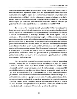 se concentra na região próxima ao Jardim Vista Alegre, enquanto no Jardim Ângela os
homicídios são mais espalhados. Outra pauta não explorada parte da observação de
que numa mesma região, o espaço onde predomina a violência nem sempre é o mesmo
onde predomina a mortalidade infantil e outros agravos relacionados às piores condições
de vida, sugerindo determinações muitas vezes diversas. Estes são alguns exemplos de
especificações que necessitam aprofundamentos posteriores em novos estudos e que
podem ser desenvolvidos a partir da base de dados disponível do PRO-AIM.
Observa-se, pelos dados apresentados, que os homicídios na cidade de São
Paulo apresentam altos níveis, são crescentes e apresentam uma distribuição desigual,
sempre atingindo populações nas piores situações socioeconómicas, qualquer que seja
a variável social explorada da declaração de óbito. Estes dados sugerem, ainda, a
existência de diferentes dinâmicas locais na produção social da violência na cidade e a
necessidade de abordagens diferenciadas das situações geradoras da violência para
cada um destes espaços. A análise e acompanhamento das informações sobre homicídios
poderiam aprimorar as intervenções visando sua redução e tornar-se parâmetros para
avaliação de metas. Este quadro revela, também, o fracasso na prevenção e combate
aos homicídios pelas medidas habituais. Estas têm sido setorizadas, sendo a mais comum
o deslocamento e reforço de policiamento ostensivo. Parece claro que as dinâmicas
produtoras da violência na cidade são generalizadas e qualquer deslocamento de
policiamento, se eficaz em reduzir os níveis em uma região específica, deslocam também
os crimes para regiões diversas.
Entre as possíveis intervenções, um exemplo sempre citado de prevenção e
combate a violência tem sido as medidas adotadas pela Prefeitura de Nova York voltadas
à tolerância mínima a crimes leves. Estas medidas parecem ter sido eficazes para a
cidade de Nova York que apresentou coeficiente de mortalidade por homicídios de 13,3
por 100.000 habitantes em 1996. O problema é tomar uma medida isolada em Nova
York como se fosse o projeto global. Em Nova York outros aspectos geradores da violência
já vêm sendo abordados há mais tempo, tais como o combate ao tráfico de drogas ou as
políticas sociais voltadas às populações de maior risco. Além disso, o contexto econômico
de desemprego e concentração de renda não se apresentam, da mesma forma que em
São Paulo, naquela cidade. Ou seja, não parece pertinente uma comparação da situação
de Nova York com a situação de São Paulo, tomando apenas uma medida isolada e
deixando de lado todos os outros determinantes geradores da violência.
 