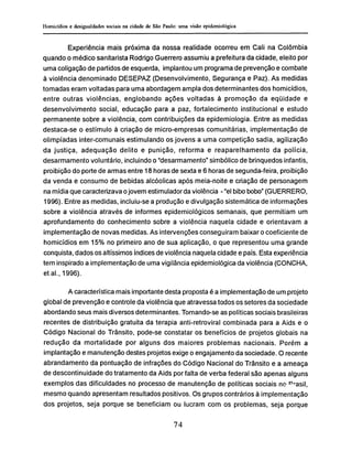 Experiência mais próxima da nossa realidade ocorreu em Cali na Colômbia
quando o médico sanitarista Rodrigo Guerrero assumiu a prefeitura da cidade, eleito por
uma coligação de partidos de esquerda, implantou um programa de prevenção e combate
à violência denominado DESEPAZ (Desenvolvimento, Segurança e Paz). As medidas
tomadas eram voltadas para uma abordagem ampla dos determinantes dos homicídios,
entre outras violências, englobando ações voltadas à promoção da eqüidade e
desenvolvimento social, educação para a paz, fortalecimento institucional e estudo
permanente sobre a violência, com contribuições da epidemiología. Entre as medidas
destaca-se o estímulo à criação de micro-empresas comunitárias, implementação de
olimpíadas inter-comunais estimulando os jovens a uma competição sadia, agilização
da justiça, adequação delito e punição, reforma e reaparelhamento da polícia,
desarmamento voluntário, incluindo o "desarmamento" simbólico de brinquedos infantis,
proibição do porte de armas entre 18 horas de sexta e 6 horas de segunda-feira, proibição
da venda e consumo de bebidas alcóolicas após meia-noite e criação de personagem
na mídia que caracterizava o jovem estimulador da violência - "el bibo bobo" (GUERRERO,
1996). Entre as medidas, incluiu-se a produção e divulgação sistemática de informações
sobre a violência através de informes epidemiológicos semanais, que permitiam um
aprofundamento do conhecimento sobre a violência naquela cidade e orientavam a
implementação de novas medidas. As intervenções conseguiram baixar o coeficiente de
homicídios em 15% no primeiro ano de sua aplicação, o que representou uma grande
conquista, dados os altíssimos índices de violência naquela cidade e país. Esta experiência
tem inspirado a implementação de uma vigilância epidemiológica da violência (CONCHA,
et ai., 1996).
A característica mais importante desta proposta é a implementação de um projeto
global de prevenção e controle da violência que atravessa todos os setores da sociedade
abordando seus mais diversos determinantes. Tomando-se as políticas sociais brasileiras
recentes de distribuição gratuita da terapia anti-retroviral combinada para a Aids e o
Código Nacional do Trânsito, pode-se constatar os benefícios de projetos globais na
redução da mortalidade por alguns dos maiores problemas nacionais. Porém a
implantação e manutenção destes projetos exige o engajamento da sociedade. O recente
abrandamento da pontuação de infrações do Código Nacional do Trânsito e a ameaça
de descontinuidade do tratamento da Aids por falta de verba federal são apenas alguns
exemplos das dificuldades no processo de manutenção de políticas sociais no Pr
asil,
mesmo quando apresentam resultados positivos. Os grupos contrários à implementação
dos projetos, seja porque se beneficiam ou lucram com os problemas, seja porque
 