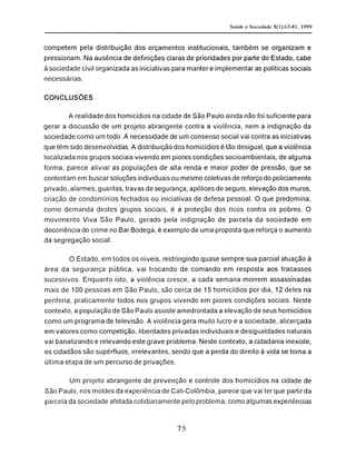 competem pela distribuição dos orçamentos institucionais, também se organizam e
pressionam. Na ausência de definições claras de prioridades por parte do Estado, cabe
à sociedade civil organizada as iniciativas para manter e implementar as políticas sociais
necessárias.
CONCLUSÕES
A realidade dos homicídios na cidade de São Paulo ainda não foi suficiente para
gerar a discussão de um projeto abrangente contra a violência, nem a indignação da
sociedade como um todo. A necessidade de um consenso social vai contra as iniciativas
que têm sido desenvolvidas. A distribuição dos homicídios é tão desigual, que a violência
localizada nos grupos sociais vivendo em piores condições socioambientais, de alguma
forma, parece aliviar as populações de alta renda e maior poder de pressão, que se
contentam em buscar soluções individuais ou mesmo coletivas de reforço do policiamento
privado, alarmes, guaritas, travas de segurança, apólices de seguro, elevação dos muros,
criação de condomínios fechados ou iniciativas de defesa pessoal. O que predomina,
como demanda destes grupos sociais, é a proteção dos ricos contra os pobres. O
movimento Viva São Paulo, gerado pela indignação de parcela da sociedade em
decorrência do crime no Bar Bodega, é exemplo de uma proposta que reforça o aumento
da segregação social.
O Estado, em todos os níveis, restringindo quase sempre sua parcial atuação à
área da segurança pública, vai trocando de comando em resposta aos fracassos
sucessivos. Enquanto isto, a violência cresce, a cada semana morrem assassinadas
mais de 100 pessoas em São Paulo, são cerca de 15 homicídios por dia, 12 deles na
periferia, praticamente todos nos grupos vivendo em piores condições sociais. Neste
contexto, a população de São Paulo assiste amedrontada a elevação de seus homicídios
como um programa de televisão. A violência gera muito lucro e a sociedade, alicerçada
em valores como competição, liberdades privadas individuais e desigualdades naturais
vai banalizando e relevando este grave problema. Neste contexto, a cidadania inexiste,
os cidadãos são supérfluos, irrelevantes, sendo que a perda do direito à vida se torna a
última etapa de um percurso de privações.
Um projeto abrangente de prevenção e controle dos homicídios na cidade de
São Paulo, nos moldes da experiência de Cali-Colômbia, parece que vai ter que partir da
parcela da sociedade afetada cotidianamente pelo problema, como algumas experiências
 