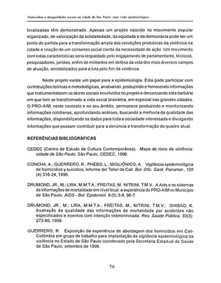 localizadas têm demonstrado. Apenas um projeto nascido no movimento popular
organizado, de valorização da solidariedade, da eqüidade e da democracia pode ser um
ponto de partida para a transformação ampla das condições produtoras da violência na
cidade e criação de um consenso social ciente da necessidade de ação. Um movimento
com estas características seria respaldado pelo engajamento de parlamentares, técnicos,
pesquisadores, juristas, enfim de militantes em defesa da vida dos mais diversos campos
de atuação, sensibilizados para a luta pelo fim da violência.
Neste projeto existe um papel para a epidemiología. Esta pode participar com
contribuições teóricas e metodológicas, analisando, produzindo e fornecendo informações
que instrumentalizem os atores sociais envolvidos no projeto e denunciando esta barbárie
em que tem se transformado a vida social brasileira, em especial nas grandes cidades.
O PRO-AIM, neste contexto e no seu âmbito, permanece produzindo e monitorizando
informações cotidianas, aprofundando análises, buscando a melhoria da qualidade das
informações, disponibilizando os dados para toda a sociedade interessada e divulgando
informações que possam contribuir para a denúncia e transformação do quadro atual.
REFERÊNCIAS BIBLIOGRÁFICAS
CEDEC (Centro de Estudo de Cultura Contemporânea). Mapa de risco da violência:
cidade de São Paulo. São Paulo, CEDEC, 1996.
CONCHA, A.; GUERRERO, R.; PHEBO, L.; MIGLIÔNICO, A. Vigilância epidemiológica
de homicídios y suicidios; Informe del Taller de Cali. Bol. Ofic. Sanit. Panamer., 120
(4):316-24,1996.
DRUMOND, JR., M.; LIRA, M.M.T.A.; FREITAS, M. NITRINI, T.M.V. A Aids e os sistemas
de informações de mortalidade em nível local: a experiência do PRO-AIM no Município
de São Paulo. AIDS - Bol. Epidemiol. 9 (5):3-8, 96-7.
DRUMOND, JR., M.; LIRA, M.M.T.A., FREITAS, M., NITRINI, T.M.V.; SHIBAO, K.
Avaliação da qualidade das informações de mortalidade por acidentes não
especificados e eventos com intenção indeterminada. Rev. Saúde Pública, 33(3):
273-80,1999.
GUERRERO, R. Exposição da experiência de abordagem dos homicídios em Cali-
Colômbia em grupo de trabalho para implantação da vigilância epidemiológica da
violência no Estado de São Paulo coordenado pela Secretaria Estadual de Saúde
de São Paulo, setembro de 1996.
 