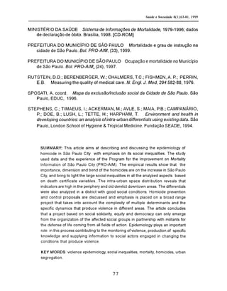 MINISTÉRIO DA SAÚDE Sistema de Informações de Mortalidade, 1979-1996; dados
de declaração de óbito. Brasília, 1998. [CD-ROM]
PREFEITURA DO MUNICÍPIO DE SÃO PAULO Mortalidade e grau de instrução na
cidade de São Paulo. Bol. PRO-AIM, (33), 1999.
PREFEITURA DO MUNICÍPIO DE SÃO PAULO Ocupação e mortalidade no Município
de São Paulo. Bol. PRO-AIM, (24), 1997.
RUTSTEIN, D.D.; BERENBERGER, W.; CHALMERS, T.C; FISHMEN, A. P.; PERRIN,
E.B. Measuring the quality of medical care. N. Engl. J. Med, 294:582-88, 1976.
SPOSATI, A. coord. Mapa da exclusão/inclusão social da Cidade de São Paulo. São
Paulo, EDUC, 1996.
STEPHENS, C; TIMAEUS, I.; ACKERMAN, M.; AVLE, S.; MAIA, P.B.; CAMPANÁRIO,
P.; DOE, B.; LUSH, L; TETTE, H.; HARPHAM, T. Environment and health in
developing countries: an analysis of intra-urban differentials using existing data. São
Paulo, London School of Hygiene & Tropical Medicine. Fundação SEADE, 1994.
SUMMARY: This article aims at describing and discussing the epidemiology of
homicide in São Paulo City with emphasis on its social inequalities. The study
used data and the experience of the Program for the Improvement on Mortality
Information of São Paulo City (PRO-AIM). The empirical results show that the
importance, dimension and trend of the homicides are on the increase in São Paulo
City, and bring to light the large social inequalities in all the analyzed aspects based
on death certificate variables. The intra-urban space distribution reveals that
indicators are high in the periphery and old derelict downtown areas. The differentials
were also analyzed in a district with good social conditions. Homicide prevention
and control proposals are discussed and emphasis is placed on a broad range
project that takes into account the complexity of multiple determinants and the
specific dynamics that produce violence in different areas. The article concludes
that a project based on social solidarity, equity and democracy can only emerge
from the organization of the affected social groups in partnership with militants for
the defense of life coming from all fields of action. Epidemiology plays an important
role in this process contributing to the monitoring of violence, production of specific
knowledge and supplying information to social actors engaged in changing the
conditions that produce violence.
KEY WORDS: violence epidemiology, social inequalities, mortality, homicides, urban
segregation.
 
