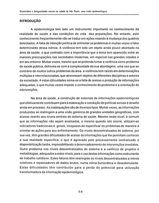INTRODUÇÃO
A epidemiología tem sido um instrumento importante no conhecimento da
realidade de saúde e das condições de vida das populações. No entanto, este
conhecimento freqüentemente não se traduz em ações visando à mudança dos quadros
detectados. A falta de intenção política de enfrentar os problemas é muitas vezes o fator
determinante dessa inércia. A violência tem sido um objeto ainda pouco abordado na
área da saúde, o que contradiz com a importância que o tema tem aparecido entre as
maiores preocupações nas sociedades modernas, em especial nas grandes cidades e
em seu entorno. Muitas vezes, mesmo que se pretenda tomar a violência como problema
de saúde pública, defronta-se com a complexidade da sua abordagem, uma vez que ao
contrário de muitos outros problemas da área, a violência tem raízes em determinações
múltiplas e interrelacionadas, que atravessam objetos de diferentes disciplinas e setores
da sociedade. A estas dificuldades soma-se a falta de acesso e produção de informações
adequadas, o que muitas vezes impede o conhecimento do problema e a orientação de
intervenções.
Na área da saúde, a construção de sistemas de informações epidemiológicas
que efetivamente contribuam para a elaboração e condução de políticas sociais é desafio
ainda em processo. As inadequações são de diversos tipos. Muitas vezes, as informações
produzidas se restringem a uma visão genérica de grandes unidades geográficas, com
acesso restrito aos níveis centrais do sistema de saúde. Mesmo neste nível, é comum
que as informações não sejam analisadas, e mesmo quando isto ocorre, utilizam-se
indicadores tradicionais e gerais, incapazes de especificar os problemas de maneira a
orientar as ações para seu enfrentamento. Os níveis descentralizados do sistema, por
sua vez, têm grandes dificuldades de acesso às informações que lhe permitam conhecer
a sua realidade específica, o que é agravado pelo processamento centralizado e
disponibilização tardia, impossibilitando o desencadeamento de intervenções imediatas.
Outro problema nos níveis descentralizados do sistema é a carência de projetos e
metodologias, adequados a estes níveis, para o uso destas informações como instrumento
de trabalho cotidiano. Estes fatores têm restringido os níveis descentralizados a meros
coletores e repassadores de dados brutos, numa rotina burocrática e desestimulante.
Estas dificuldades têm contribuído para a perda do potencial para utilização
transformadora da informação epidemiológica.
 