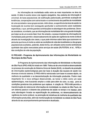 As informações de mortalidade estão entre as mais importantes na área da
saúde. O óbito é evento único e de registro obrigatório. Seu sistema de informação é
universal, de base populacional, de codificação padronizada, permitindo avaliação de
tendências, comparações com outros locais e o conhecimento dos padrões de mortalidade
de uma sociedade e seus grupos sociais. Além disso, a experiência da área da saúde na
localização de eventos tem conseguido aprofundar o conhecimento sobre realidades
específicas, o que permite grandes contribuições na abordagem dos problemas. Deve-
se considerar, no entanto, que as informações de mortalidade têm uma grande limitação
por tratar-se de um evento fatal, final. No entanto, o acesso imediato às informações de
mortalidade pode permitir o desencadeamento de ações de vigilância da morte evitável
através da investigação dos casos, o que pode informar sobre fatos que ocorreram no
percurso que levou à morte ou sobre as condições de vida das localidades ou dos grupos
populacionais avaliados, podendo, desta forma, ser utilizado como evento sentinela da
qualidade das ações executadas pelos serviços de saúde (RUTSTEIN, et ai., 1976) e
das condições de vida da população.
O PRO-AIM - Programa de Aprimoramento das Informações de Mortalidade no
Município de São Paulo
O Programa de Aprimoramento das Informações de Mortalidade no Município
de São Paulo (PRO-AIM) foi criado em 1989. Tratou-se de uma iniciativa desencadeada
no processo de construção do Sistema Único de Saúde (SUS), no desafio da produção
de informações epidemiológicas para dar base à atuação das equipes de saúde nos
diversos níveis do sistema. O PRO-AIM foi estruturado com base no acesso rápido, na
melhoria da qualidade e na descentralização da informação produzida. Porém mais
importante foi o novo enfoque desenvolvido, ao tomar o óbito como um caso
epidemiológico, mas buscando ampliar a visão para além do caso, ou seja, para as
condições geradoras dos problemas que captava. A criação do PRO-AIM permitiu a
transformação do sistema de informações de mortalidade na cidade de São Paulo, de
um sistema passivo e distante dos problemas de saúde no tempo e no espaço, para
uma abordagem focada na especificação de problemas, no desencadeamento da
vigilância da morte evitável, na promoção de iniciativas de melhoria da qualidade das
informações produzidas, além da monitorização da mortalidade na cidade de São Paulo
através do seu acompanhamento permanente e atualizado.
 