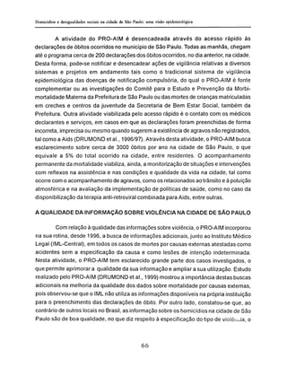 A atividade do PRO-AIM é desencadeada através do acesso rápido às
declarações de óbitos ocorridos no município de São Paulo. Todas as manhãs, chegam
até o programa cerca de 200 declarações dos óbitos ocorridos, no dia anterior, na cidade.
Desta forma, pode-se notificar e desencadear ações de vigilância relativas a diversos
sistemas e projetos em andamento tais como o tradicional sistema de vigilância
epidemiológica das doenças de notificação compulsória, do qual o PRO-AIM é fonte
complementar ou as investigações do Comitê para o Estudo e Prevenção da Morbi-
mortalidade Materna da Prefeitura de São Paulo ou das mortes de crianças matriculadas
em creches e centros da juventude da Secretaria de Bem Estar Social, também da
Prefeitura. Outra atividade viabilizada pelo acesso rápido é o contato com os médicos
declarantes e serviços, em casos em que as declarações foram preenchidas de forma
incorreta, imprecisa ou mesmo quando sugerem a existência de agravos não registrados,
tal como a Aids (DRUMOND et ai., 1996/97). Através desta atividade, o PRO-AIM busca
esclarecimento sobre cerca de 3000 óbitos por ano na cidade de São Paulo, o que
equivale a 5% do total ocorrido na cidade, entre residentes. O acompanhamento
permanente da mortalidade viabiliza, ainda, a monitorização de situações e intervenções
com reflexos na assistência e nas condições e qualidade da vida na cidade, tal como
ocorre com o acompanhamento de agravos, como os relacionados ao trânsito e à poluição
atmosférica e na avaliação da implementação de políticas de saúde, como no caso da
disponibilização da terapia anti-retroviral combinada para Aids, entre outras.
A QUALIDADE DA INFORMAÇÃO SOBRE VIOLÊNCIA NA CIDADE DE SÃO PAULO
Com relação à qualidade das informações sobre violência, o PRO-AIM incorporou
na sua rotina, desde 1996, a busca de informações adicionais, junto ao Instituto Médico
Legal (IML-Central), em todos os casos de mortes por causas externas atestadas como
acidentes sem a especificação da causa e como lesões de intenção indeterminada.
Nesta atividade, o PRO-AIM tern esclarecido grande parte dos casos investigados, o
que permite aprimorar a qualidade da sua informação e ampliar a sua utilização. Estudo
realizado pelo PRO-AIM (DRUMOND et ai., 1999) mostrou a importância destas buscas
adicionais na melhoria da qualidade dos dados sobre mortalidade por causas externas,
pois observou-se que o IML não utiliza as informações disponíveis na própria instituição
para o preenchimento das declarações de óbito. Por outro lado, constatou-se que, ao
contrário de outros locais no Brasil, as informação sobre os homicídios na cidade de São
Paulo são de boa qualidade, no que diz respeito à especificação do tipo de violência, o
 