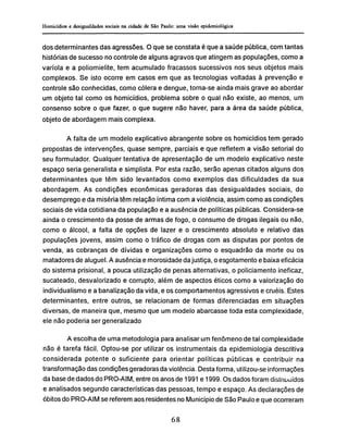 dos determinantes das agressões. O que se constata é que a saúde pública, com tantas
historias de sucesso no controle de alguns agravos que atingem as populações, como a
varíola e a poliomielite, tem acumulado fracassos sucessivos nos seus objetos mais
complexos. Se isto ocorre em casos em que as tecnologias voltadas à prevenção e
controle são conhecidas, como cólera e dengue, torna-se ainda mais grave ao abordar
um objeto tal como os homicídios, problema sobre o qual não existe, ao menos, um
consenso sobre o que fazer, o que sugere não haver, para a área da saúde pública,
objeto de abordagem mais complexa.
A falta de um modelo explicativo abrangente sobre os homicídios tem gerado
propostas de intervenções, quase sempre, parciais e que refletem a visão setorial do
seu formulador. Qualquer tentativa de apresentação de um modelo explicativo neste
espaço seria generalista e simplista. Por esta razão, serão apenas citados alguns dos
determinantes que têm sido levantados como exemplos das dificuldades da sua
abordagem. As condições econômicas geradoras das desigualdades sociais, do
desemprego e da miséria têm relação íntima com a violência, assim como as condições
sociais de vida cotidiana da população e a ausência de políticas públicas. Considera-se
ainda o crescimento da posse de armas de fogo, o consumo de drogas ilegais ou não,
como o álcool, a falta de opções de lazer e o crescimento absoluto e relativo das
populações jovens, assim como o tráfico de drogas com as disputas por pontos de
venda, as cobranças de dívidas e organizações como o esquadrão da morte ou os
matadores de aluguel. A ausência e morosidade da justiça, o esgotamento e baixa eficácia
do sistema prisional, a pouca utilização de penas alternativas, o policiamento ineficaz,
sucateado, desvalorizado e corrupto, além de aspectos éticos como a valorização do
individualismo e a banalização da vida, e os comportamentos agressivos e cruéis. Estes
determinantes, entre outros, se relacionam de formas diferenciadas em situações
diversas, de maneira que, mesmo que um modelo abarcasse toda esta complexidade,
ele não poderia ser generalizado
A escolha de uma metodologia para analisar um fenômeno de tal complexidade
não é tarefa fácil. Optou-se por utilizar os instrumentais da epidemiología descritiva
considerada potente o suficiente para orientar políticas públicas e contribuir na
transformação das condições geradoras da violência. Desta forma, utilizou-se informações
da base de dados do PRO-AIM, entre os anos de 1991 e 1999. Os dados foram distnuuídos
e analisados segundo características das pessoas, tempo e espaço. As declarações de
óbitos do PRO-AIM se referem aos residentes no Município de São Paulo e que ocorreram
 
