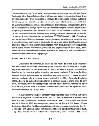 também no município. Foram valorizados os números absolutos e suas distribuições de
freqüência, além dos coeficientes de mortalidade e as razões entre coeficientes de áreas
diversas da cidade. Foram exploradas as variáveis da declaração de óbito que pudessem
contribuir para uma especificação do conhecimento sobre o fenômeno analisado. Busca-
se aprofundar este conhecimento pela análise dos diferenciais no espaço urbano. Deve-
se esclarecer que o espaço urbano não será considerado pela dinâmica específica da
sua produção e sim como uma variável contextual social, utilizando-se a divisão da cidade
de São Paulo em 96 distritos administrativos e no agrupamento de distritos e subdistritos
de paz em áreas socioambientais homogêneas (STEPHENS et ai., 1994). Entende-se
que considerar os diferentes espaços homogêneos pode constituir uma estratégia para
o entendimento da ocorrência e distribuição de agravos à saúde de diferentes grupos
sociais da população que habitam esses espaços. Além disso, como os serviços públicos,
assim como muitos movimentos populares são organizados em base local, estes
conhecimentos podem contribuir para a discussão e a adequação das ações sociais às
necessidades diferenciadas da população.
RESULTADOS E DISCUSSÃO
Distribuindo-se as mortes, na cidade de São Paulo, do ano de 1998 segundo a
lista brasileira de mortalidade, observa-se que os homicídios se encontram na 3a
posição,
representando 8,4% do total de mortes e sendo superados apenas pelas doenças
isquémicas do coração e pelos acidentes vasculares cerebrais. Esta situação difere
segundo gênero pois enquanto os homicídios aparecem como a 12a
causa de morte
entre as mulheres, são a primeira no sexo masculino em 1998. Com relação a faixa
etária, observa-se que os homicídios foram a principal causa de morte entre 10 e 39
anos, na cidade, sendo que este período etário se amplia entre os homens até os 49
anos. Porém, mesmo entre as mulheres, os homicídios aparecem como a principal causa
de morte na cidade, de 15 a 29 anos.
A evolução temporal pode ser observada pelo gráfico 1 que mostra o número de
homicídios segundo o semestre entre 1991 e 1999. Observa-se a tendência de
crescimento atingindo o maior valor no 1 ° semestre de 1999.0 coeficiente de mortalidade
por homicídios em 1998, entre residentes e ocorridos na cidade, foi de 53 por 100.000
habitantes. No gráfico 2 estão apresentados os números mensais entre janeiro de 1991
e junho de 1999. Observa-se que com a exceção do ponto isolado em fevereiro de 1991,
é a partir do final de 1994 que os homicídios passam a superar os valores de 400 ao mês
 