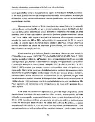 sendo que este fato torna-se mais consistente a partir do final do anode 1998, mantendo-
se em 1999, quando um novo patamar parece consolidado, inclusive com a manutenção
destes altos índices mesmo nos meses de inverno, quando estes valores freqüentemente
apresentavam quedas.
Observa-se que, pela importância no conjunto das causas de morte, crescimento
e dimensão, os homicídios são um grave problema social na cidade de São Paulo. Em
especial comparando-se com duas causas de morte de importância na cidade, em anos
recentes, como a aids e os acidentes de trânsito, que vêm apresentando queda desde
1997. Entre 1996 e 1998, enquanto a aids e os acidentes de trânsito apresentaram uma
redução de mortes de 44% e 34%, os homicídios cresceram mais de 8% no mesmo
período. No entanto, o perfil dos homicídios na cidade de São Paulo começa a ficar mais
definido analisando os dados de diferentes grupos sociais, utilizando as variáveis
disponíveis na declaração de óbito.
Considerando o grau de instrução entre pessoas de 10 anos ou mais, estudo do
PRO-AIM sobre o ano de 1997 (PREFEITURA DO MUNICÍPIO DE SÃO PAULO, 1999)
mostrou que os homicídios são a 2a
causa de morte entre pessoas com instrução ignorada
e até o primeiro grau, ficando na décima terceira posição entre pessoas de nível superior.
Com relação à ocupação, estudo sobre 1995 (PREFEITURA DO MUNICÍPIO DE SÃO
PAULO, 1997) mostrou que entre os homens, os homicídios são a principal causa de
morte, entre 15 e 64 anos, nos grupos de trabalhadores do comércio, de serviços pessoais,
da indústria de transformação e condutores de veículos e de braçais. Entre as mulheres,
na mesma faixa etária, os homicídios dividiram com a Aids a primeira posição entre
trabalhadoras em serviços pessoais. Análise preliminar da base de dados entre junho de
1998 e julho de 1999 mostra que o perfil de mortalidade segundo a cor na cidade de São
Paulo apresenta os homicídios como principal causa de morte entre pessoas de cor
parda e preta.
Com base nas informações apresentadas, pode-se traçar um perfil da vítima
predominante dos homicídios em São Paulo como homens, adultos jovens, de baixa
instrução, com ocupação nos setores industrial e de serviços ou de baixa qualificação, e
de cor preta e parda, permitindo uma primeira aproximação sobre as desigualdades
sociais na distribuição dos homicídios na cidade de São Paulo. No entanto, os dados
segundo região de residência, com denominadores disponíveis, permitem analisar 'nuns
outros aspectos importantes dos homicídios na cidade. A tabela 1 mostra os dez distritos
 
