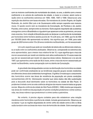 com os maiores coeficientes de mortalidade da cidade, no ano, o distrito com o menor
coeficiente e os valores do coeficiente da cidade, o maior e o menor, assim como a
razão entre os coeficientes extremos em 1995, 1996, 1997 e 1998. Observa-se uma
repetição dos distritos com taxas elevadas. Os moradores do Jardim Ângela, do Capão
Redondo, do Jardim São Luís e de Guaianazes estão sempre expostos aos maiores
riscos. O oposto ocorre com os moradores da Consolação, de Perdizes e do Jardim
Paulista, entre outros, sempre entre os menores. Outro aspecto importante são os distritos
emergentes como a Brasilândia e o Iguatemi que aparecem entre os primeiros, em anos
mais recentes. Com relação à Brasilândia pode-se destacar o coeficiente de mortalidade
por homicídios entre homens adultos jovens de 15 a 24 anos, em 1998, que foi de 494
por 100.000 (dado não apresentado na tabela). Isto significa que, em 1998, para cada
grupo de 200 homens entre 15 e 24 anos residentes na Brasilândia, um foi assassinado!
Um outro aspecto que pode ser ressaltado da tabela são os diferenciais relativos,
ou a razão entre os coeficientes analisados. Observa-se, comparando os extremos dos
anos apresentados, que o menor risco relativo foi de 15, o que significa que o risco de
morrer assassinado por residir em distritos com altos coeficientes foi 15 vezes maior do
que de ser assassinado por residir em algumas áreas nobres. Destaca-se o no ano de
1997, que apresentou uma razão de 58,5 vezes, entre o risco de morrer assassinado por
residir na Brasilândia, numa comparação com no distrito da Consolação.
A gravidade das desigualdades sociais na distribuição dos homicídios na cidade
pode ser confirmada analisando-se as tendências segundo grupos sociais residentes
em diferentes áreas sócio-ambientais homogêneas. O gráfico 3 mostra que o crescimento
dos homicídios ocorre nas áreas de residência da população em piores condições
socioambientais (AH 4). Interessante ressaltar que estes dados não dão sustentação
para a discussão atual dominante sobre os homicídios na cidade de São Paulo. O
problema é tratado como se esta violência atingisse da mesma maneira todos os grupos
sociais. Mapa da violência da cidade de São Paulo (CEDEC, 1996) mostra que enquanto
nas áreas de residência da população em piores condições predomina o crime contra a
vida, nas áreas nobres o que predomina é o crime contra o patrimônio.
No entanto, é preciso alguns cuidados para não estabelecer uma relação
mecânica entre homicídios e periferia da cidade, tomada genericamente. Observou-se
na tabela 1 que as regiões degradadas do centro velho da cidade como a Sé e o Brás
estão também entre as áreas de maior risco de homicídio da cidade. Outro exemplo que
 