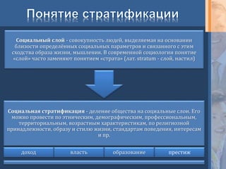 Социальная стратификация - деление общества на социальные слои. Его
можно провести по этническим, демографическим, профессиональным,
территориальным, возрастным характеристикам, по религиозной
принадлежности, образу и стилю жизни, стандартам поведения, интересам
и пр.
доход власть образование престиж
Социальный слой - совокупность людей, выделяемая на основании
близости определённых социальных параметров и связанного с этим
сходства образа жизни, мышления. В современной социологии понятие
«слой» часто заменяют понятием «страта» (лат. stratum - слой, настил)
 