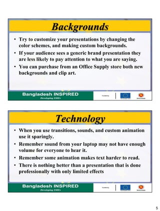 5
Backgrounds
• Try to customize your presentations by changing the
color schemes, and making custom backgrounds.
• If your audience sees a generic brand presentation they
are less likely to pay attention to what you are saying.
• You can purchase from an Office Supply store both new
backgrounds and clip art.
Technology
• When you use transitions, sounds, and custom animation
use it sparingly.
• Remember sound from your laptop may not have enough
volume for everyone to hear it.
• Remember some animation makes text harder to read.
• There is nothing better than a presentation that is done
professionally with only limited effects
 