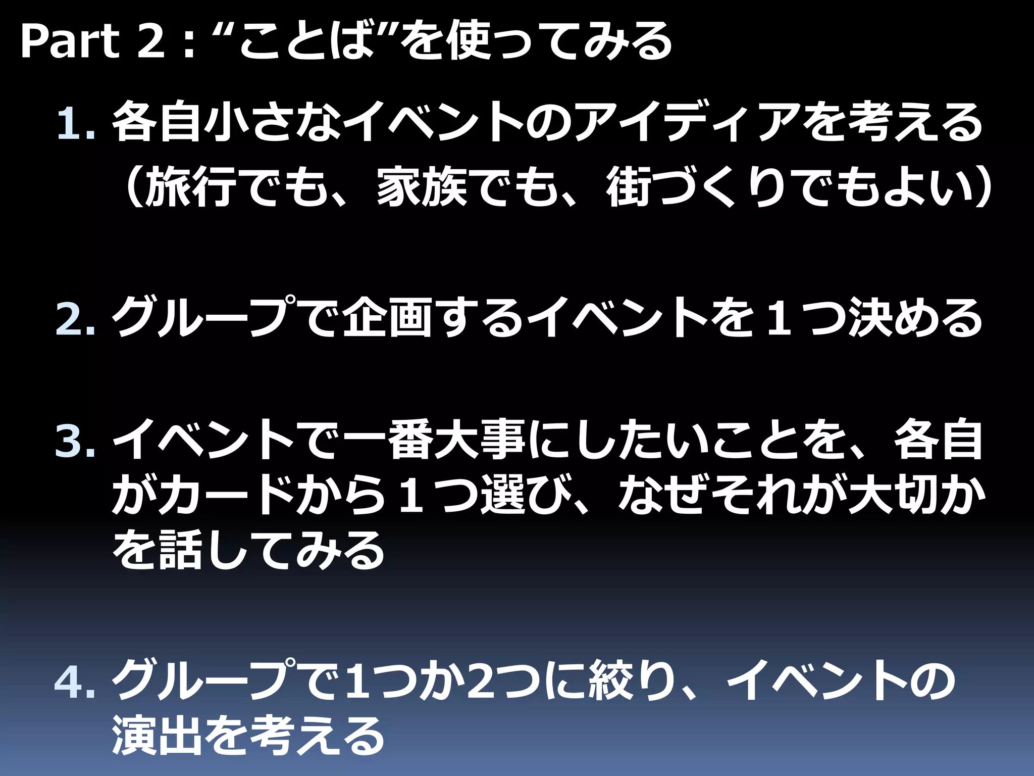 1. 各自小さなイベントのアイディアを考える
（旅行でも、家族でも、街づくりでもよい）
2. グループで企画するイベントを１つ決める
Part 2：“ことば”を使ってみる
3. イベントで一番大事にしたいことを、各自
がカードから１つ選び、なぜそれが大切か
を話してみる
4. グループで1つか2つに絞り、イベントの
演出を考える
 