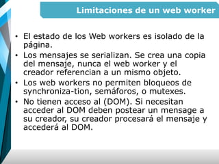 Limitaciones de un web worker
• El estado de los Web workers es isolado de la
página.
• Los mensajes se serializan. Se crea una copia
del mensaje, nunca el web worker y el
creador referencian a un mismo objeto.
• Los web workers no permiten bloqueos de
synchroniza-tion, semáforos, o mutexes.
• No tienen acceso al (DOM). Si necesitan
acceder al DOM deben postear un mensage a
su creador, su creador procesará el mensaje y
accederá al DOM.
 
