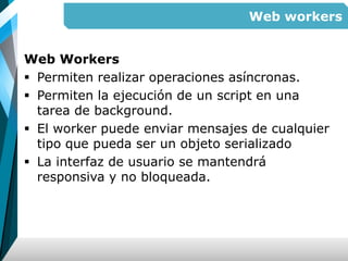 Web workers
Web Workers
 Permiten realizar operaciones asíncronas.
 Permiten la ejecución de un script en una
tarea de background.
 El worker puede enviar mensajes de cualquier
tipo que pueda ser un objeto serializado
 La interfaz de usuario se mantendrá
responsiva y no bloqueada.
 
