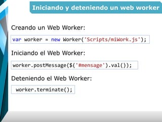 Iniciando y deteniendo un web worker
Creando un Web Worker:
Iniciando el Web Worker:
Deteniendo el Web Worker:
var worker = new Worker('Scripts/miWork.js');
worker.terminate();
worker.postMessage($('#mensage').val());
 