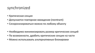 synchronized
• Критическая секция
• Допускается повторное вхождение (reentrant)
• Синхронизироваться можно по любому объекту
• Необходимо минимизировать размер критических секций
• По возможности, дробить критические секции на части
• Можно использовать альтернативные блокировки
 