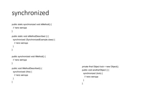 synchronized
public static synchronized void sMethod() {
// тело метода
}
public static void sMethodDescribed () {
synchronized (SynchronizedExample.class) {
// тело метода
}
}
public synchronized void iMethod() {
// тело метода
}
public void iMethodDescribed() {
synchronized (this) {
// тело метода
}
}
private final Object lock = new Object();
public void anotherObject () {
synchronized (lock) {
// тело метода
}
}
 