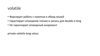 volatile
• Форсирует работу с памятью в обход кешей
• Гарантирует атомарное чтение и запись для double и long
• Не гарантирует атомарный инкремент
private volatile long value;
 