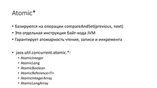 Atomic*
• Базируются на операции compareAndSet(previous, next)
• Это отдельная инструкция байт-кода JVM
• Гарантирует атомарность чтения, записи и инкремента
• java.util.concurrent.atomic.*:
• AtomicInteger
• AtomicLong
• AtomicBoolean
• AtomicReference<T>
• AtomicIntegerArray
• AtomicLongArray
 