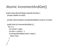 Atomic incrementAndGet()
public class AtomicInteger extends Number {
private volatile int value;
private native boolean compareAndSet(int current, int next);
public final int incrementAndGet () {
for (;;) {
int current = get();
int next = current + 1;
if (compareAndSet(current, next)) {
return next;
}
}
}
}
 