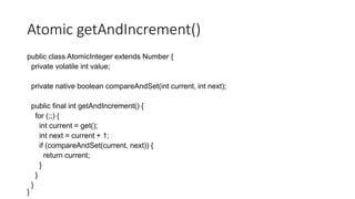 Atomic getAndIncrement()
public class AtomicInteger extends Number {
private volatile int value;
private native boolean compareAndSet(int current, int next);
public final int getAndIncrement() {
for (;;) {
int current = get();
int next = current + 1;
if (compareAndSet(current, next)) {
return current;
}
}
}
}
 