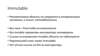 Immutable
• Неизменяемые объекты не нуждаются в синхронизации
состояния, а значит, потокобезопасны
• Все поля – final (либо не изменяются)
• Все mutable параметры конструктора скопированы
• Ссылки на внутренние mutable объекты не публикуются
• Родительский класс также immutable
• Нет утечки ссылки на this из конструктора
 