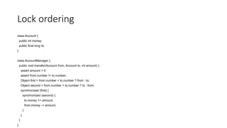 Lock ordering
class Account {
public int money;
public final long id;
}
class AccountManager {
public void transfer(Account from, Account to, int amount) {
assert amount > 0;
assert from.number != to.number;
Object first = from.number < to.number ? from : to;
Object second = from.number < to.number ? to : from;
synchronized (first) {
synchronized (second) {
to.money += amount;
from.money -= amount;
}
}
}
}
 