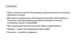 Livelock
• Поток успешно получает блокировку, однако выполнить полезное
действие не может
• Два потока конфликтуют, откатывают результаты своей работы и
пытаются через фиксированное время повторить попытку
(например, делают sleep(1000)).
• При следующей попытке они опять будут конфликтовать
• Пример – задача про обедающих философов
• Решение – случайная задержка
 