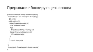 Прерывание блокирующего вызова
public void interruptThread() throws Exception {
Thread thread = new Thread(new Runnable() {
@Override
public void run() {
while (!Thread.interrupted()) {
// Do something useful
try {
Thread.sleep(1000); // blocking call
} catch (InterruptedException e) {
// Thread interrupted
}
}
// Thread interrupted
}
});
thread.start(); Thread.sleep(1); thread.interrupt();
}
 