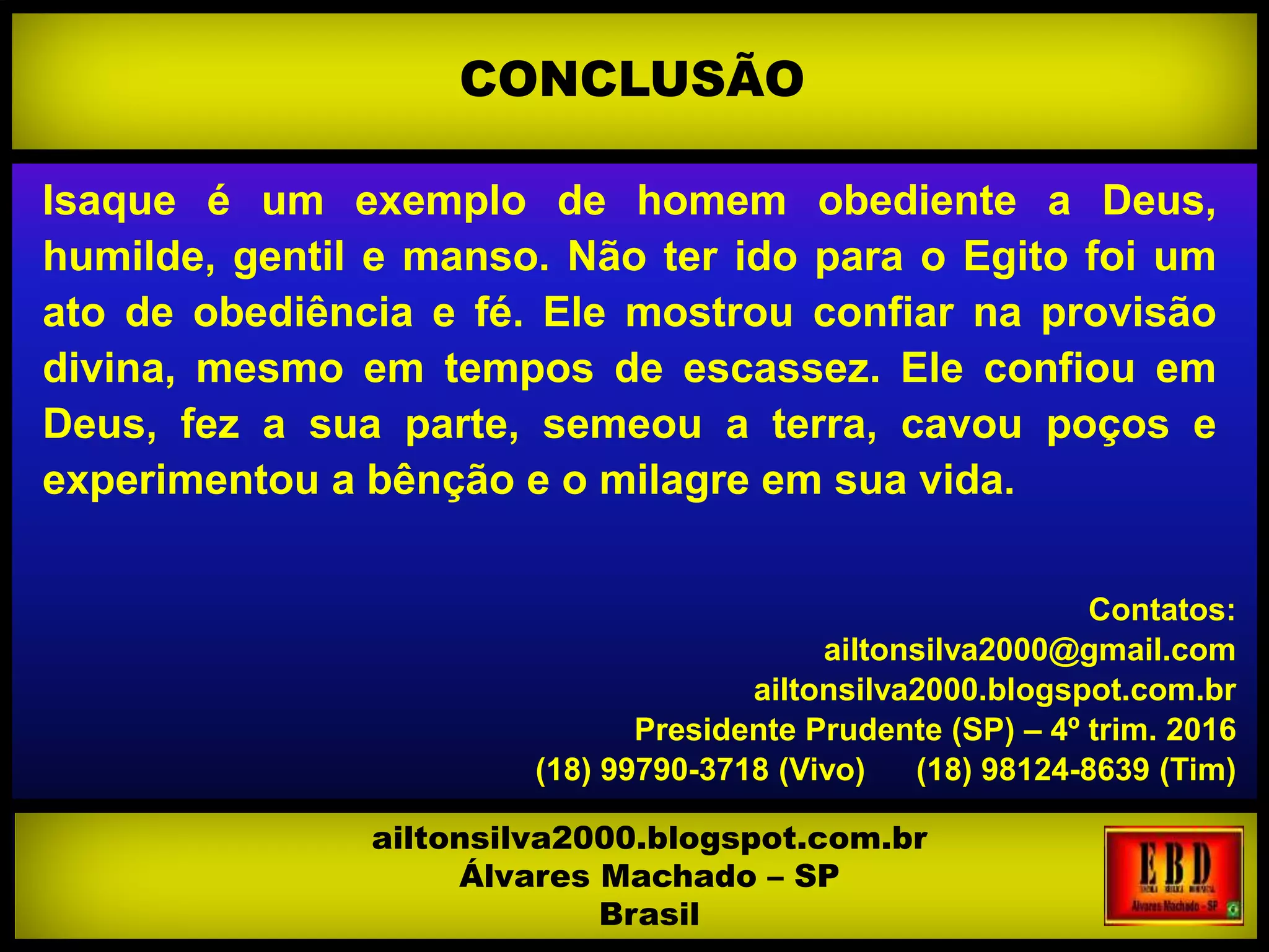 Isaque é um exemplo de homem obediente a Deus,
humilde, gentil e manso. Não ter ido para o Egito foi um
ato de obediência e fé. Ele mostrou confiar na provisão
divina, mesmo em tempos de escassez. Ele confiou em
Deus, fez a sua parte, semeou a terra, cavou poços e
experimentou a bênção e o milagre em sua vida.
Contatos:
ailtonsilva2000@gmail.com
ailtonsilva2000.blogspot.com.br
Presidente Prudente (SP) – 4º trim. 2016
(18) 99790-3718 (Vivo) (18) 98124-8639 (Tim)
CONCLUSÃO
ailtonsilva2000.blogspot.com.br
Álvares Machado – SP
Brasil
 