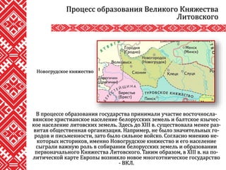 В процессе образования государства принимали участие восточносла-
вянское христианское население белорусских земель и балтское язычес-
кое население литовских земель. Здесь до XIII в. существовала менее раз-
витая общественная организация. Например, не было значительных го-
родов и письменности, зато было сильное войско. Согласно мнению не-
которых историков, именно Новогрудское княжество и его население
сыграли важную роль в собирании белорусских земель и образовании
первоначального Княжества Литовского. Таким образом, в XIII в. на по-
литической карте Европы возникло новое многоэтническое государство
- ВКЛ.
Процесс образования Великого Княжества
Литовского
Новогрудское княжество
 