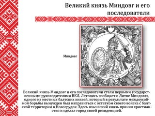 Великий князь Миндовг и его последователи стали первыми государст-
венными руководителями ВКЛ. Летопись сообщает о Литве Миндовга,
одного из местных балтских князей, который в результате междоусоб-
ной борьбы вынужден был направиться с остатком своего войска с балт-
ской территории в Новогрудок. Здесь языческий князь принял христиан-
ство и сделал город своей резиденцией.
Великий князь Миндовг и его
последователи
Миндовг
 