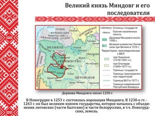 В Новогрудке в 1253 г. состоялась коронация Миндовга. В 1230-е гг. -
1263 г. он был великим князем государства, которое началось с объеди-
нения литовских (части балтских) и части белорусских, в т.ч. Новогруд-
ских, земель.
Великий князь Миндовг и его
последователи
Держава Миндовга около 1250 г.
 