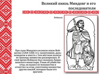 При сыне Миндовга великом князе Вой-
шелке (1264-1266 гг.), талантливом, даль-
новидном и вместе с тем жёстком полити-
ке границы княжества расширились. В
своё время Войшелк был монахом Лаври-
шевского монастыря. Узнав об убийстве
отца, он вышел из монашества и
отомстил за отца, уничтожив множество
других князей, которые были его
врагами.
Великий князь Миндовг и его
последователи
Войшелк
 
