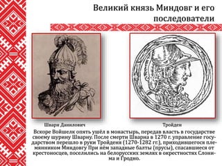 Вскоре Войшелк опять ушёл в монастырь, передав власть в государстве
своему шурину Шварну. После смерти Шварна в 1270 г. управление госу-
дарством перешло в руки Тройденя (1270-1282 гг.), приходившегося пле-
мянником Миндовгу При нём западные балты (прусы), спасавшиеся от
крестоносцев, поселились на белорусских землях в окрестностях Слони-
ма и Гродно.
Великий князь Миндовг и его
последователи
Шварн Данилович Тройден
 