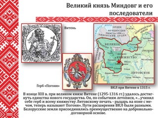 В конце XIII в. при великом князе Витене (1295-1316 гг.) удалось достиг-
нуть единства нового государства. Он, по событиям летописи, «…учинил
себе герб и всему княжеству Литовскому печать - рыцарь на коне с ме-
чом, теперь называют Погоня». Пути расширения ВКЛ были разными.
Белорусские земли присоединялись преимущественно на добровольно-
договорной основе.
Великий князь Миндовг и его
последователи
ВКЛ при Витене в 1315 г.
Витень
Герб «Погоня»
 