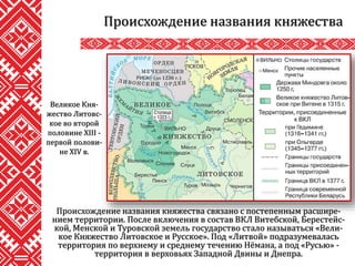 Происхождение названия княжества связано с постепенным расшире-
нием территории. После включения в состав ВКЛ Витебской, Берестейс-
кой, Менской и Туровской земель государство стало называться «Вели-
кое Княжество Литовское и Русское». Под «Литвой» подразумевалась
территория по верхнему и среднему течению Нёмана, а под «Русью» -
территория в верховьях Западной Двины и Днепра.
Происхождение названия княжества
Великое Кня-
жество Литовс-
кое во второй
половине XIII -
первой полови-
не XIV в.
 