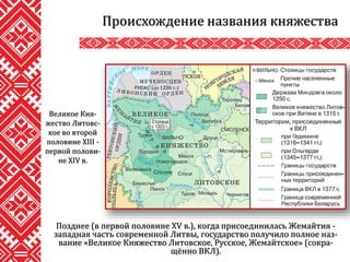 Позднее (в первой половине XV в.), когда присоединилась Жемайтия -
западная часть современной Литвы, государство получило полное наз-
вание «Великое Княжество Литовское, Русское, Жемайтское» (сокра-
щённо ВКЛ).
Происхождение названия княжества
Великое Кня-
жество Литовс-
кое во второй
половине XIII -
первой полови-
не XIV в.
 